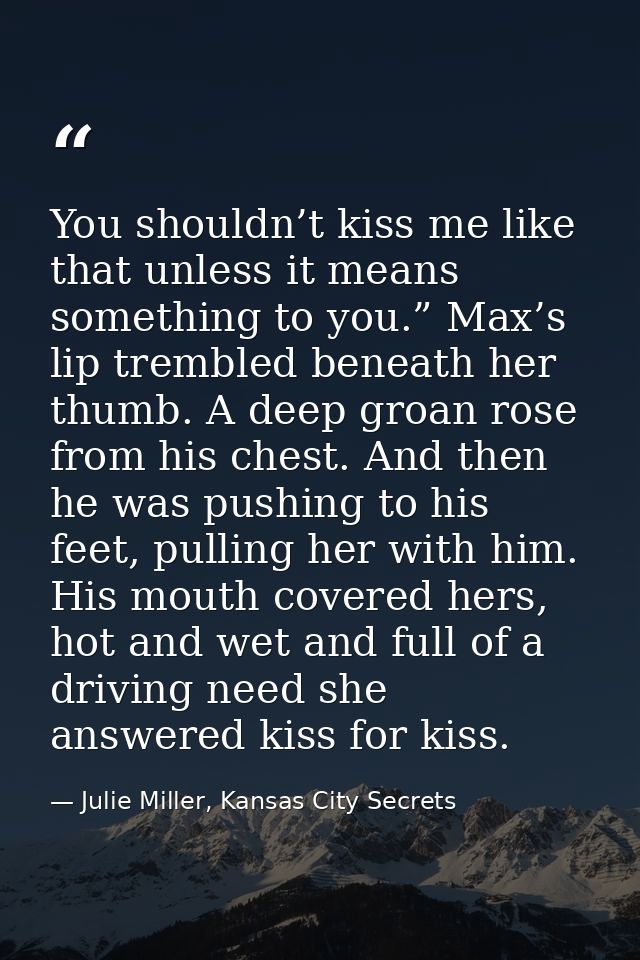 You shouldn’t kiss me like that unless it means something to you.” Max’s lip trembled beneath her thumb. A deep groan ro — Julie Miller, Kansas City Secrets