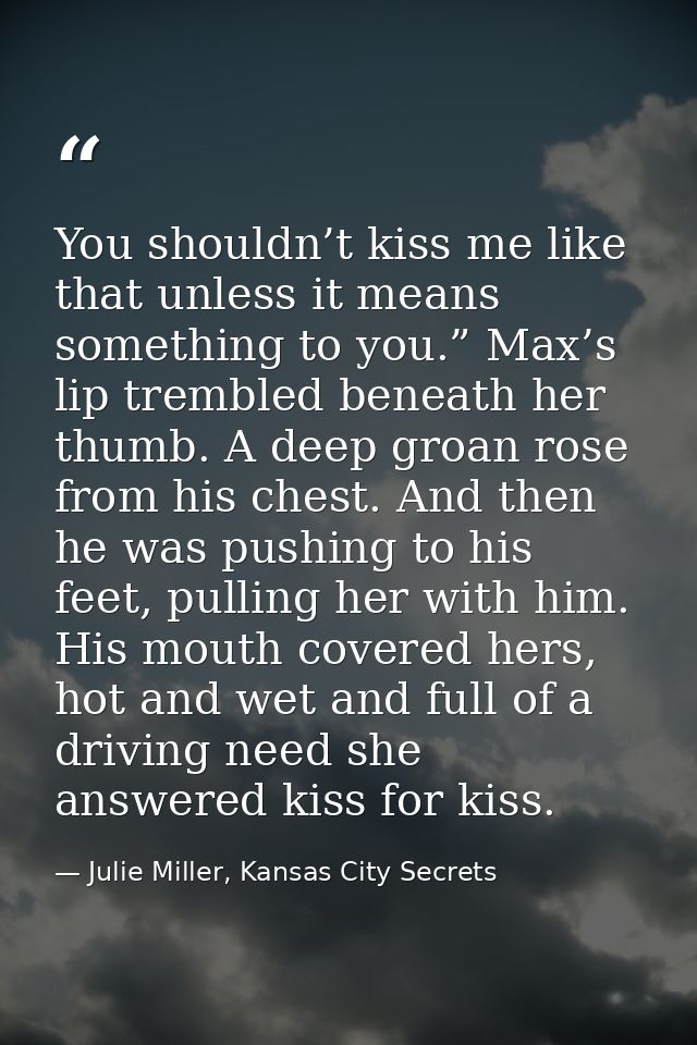You shouldn’t kiss me like that unless it means something to you.” Max’s lip trembled beneath her thumb. A deep groan ro — Julie Miller, Kansas City Secrets