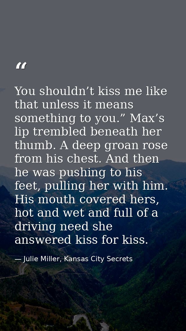 You shouldn’t kiss me like that unless it means something to you.” Max’s lip trembled beneath her thumb. A deep groan ro — Julie Miller, Kansas City Secrets