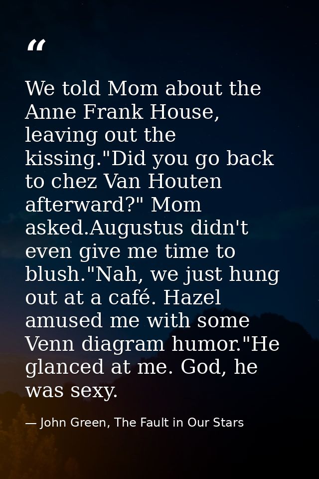 We told Mom about the Anne Frank House, leaving out the kissing."Did you go back to chez Van Houten afterward?" Mom aske — John Green, The Fault in Our Stars