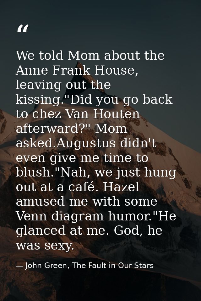 We told Mom about the Anne Frank House, leaving out the kissing."Did you go back to chez Van Houten afterward?" Mom aske — John Green, The Fault in Our Stars