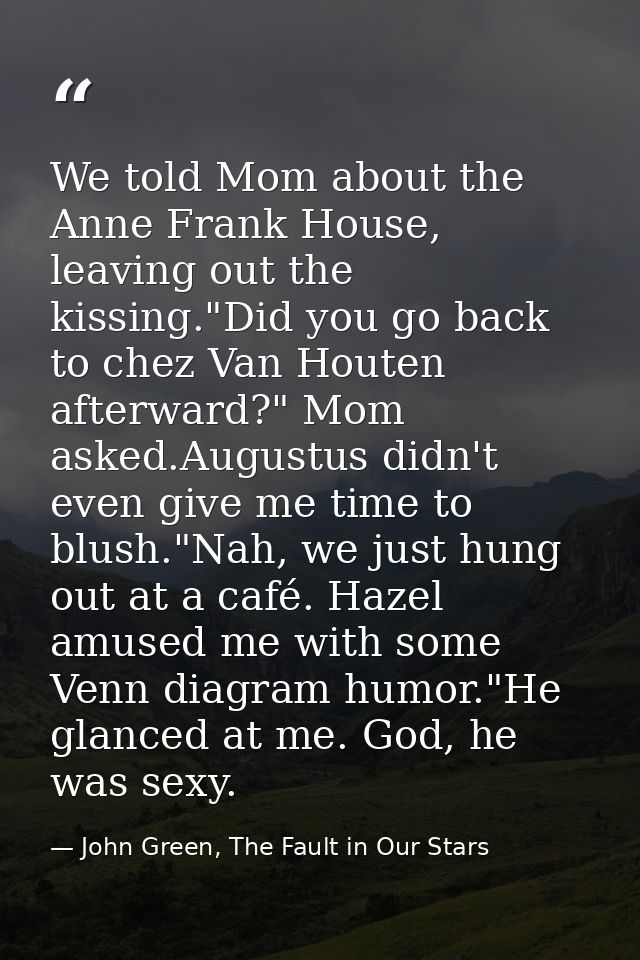 We told Mom about the Anne Frank House, leaving out the kissing."Did you go back to chez Van Houten afterward?" Mom aske — John Green, The Fault in Our Stars