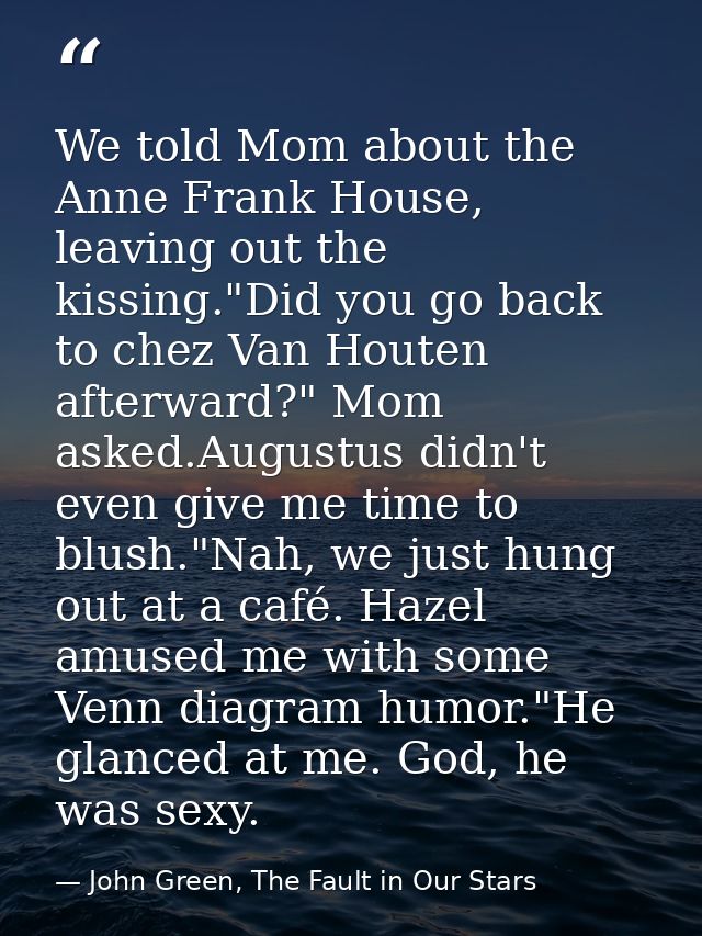 We told Mom about the Anne Frank House, leaving out the kissing."Did you go back to chez Van Houten afterward?" Mom aske — John Green, The Fault in Our Stars