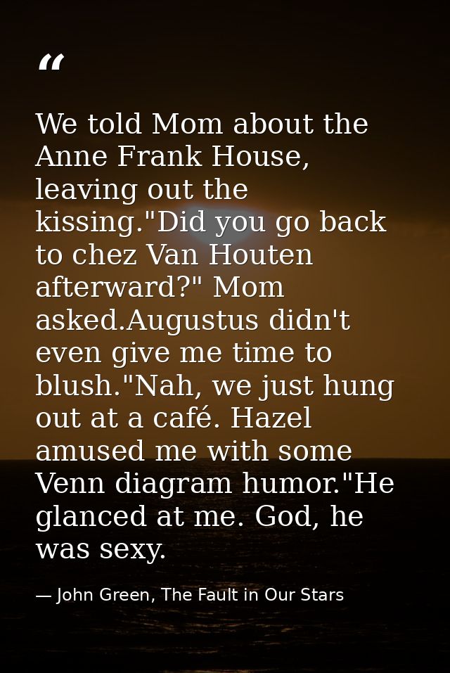 We told Mom about the Anne Frank House, leaving out the kissing."Did you go back to chez Van Houten afterward?" Mom aske — John Green, The Fault in Our Stars