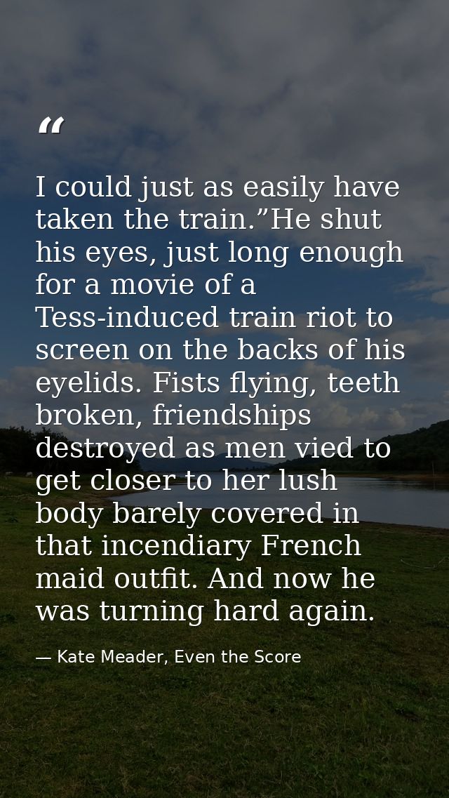 I could just as easily have taken the train.”He shut his eyes, just long enough for a movie of a Tess-induced train riot — Kate Meader, Even the Score