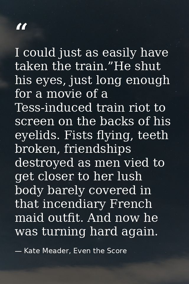 I could just as easily have taken the train.”He shut his eyes, just long enough for a movie of a Tess-induced train riot — Kate Meader, Even the Score