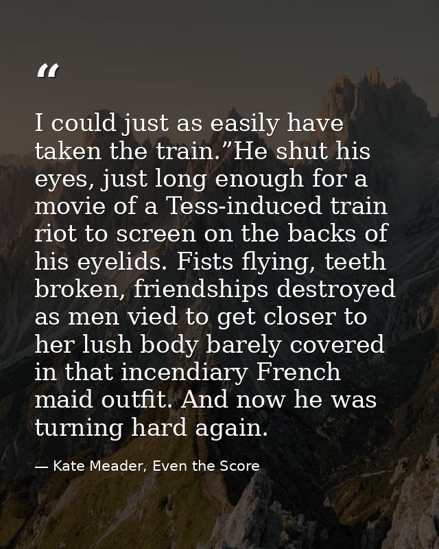 I could just as easily have taken the train.”He shut his eyes, just long enough for a movie of a Tess-induced train riot — Kate Meader, Even the Score