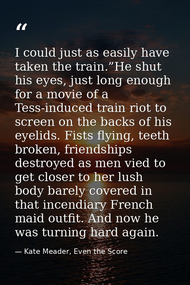 I could just as easily have taken the train.”He shut his eyes, just long enough for a movie of a Tess-induced train riot — Kate Meader, Even the Score