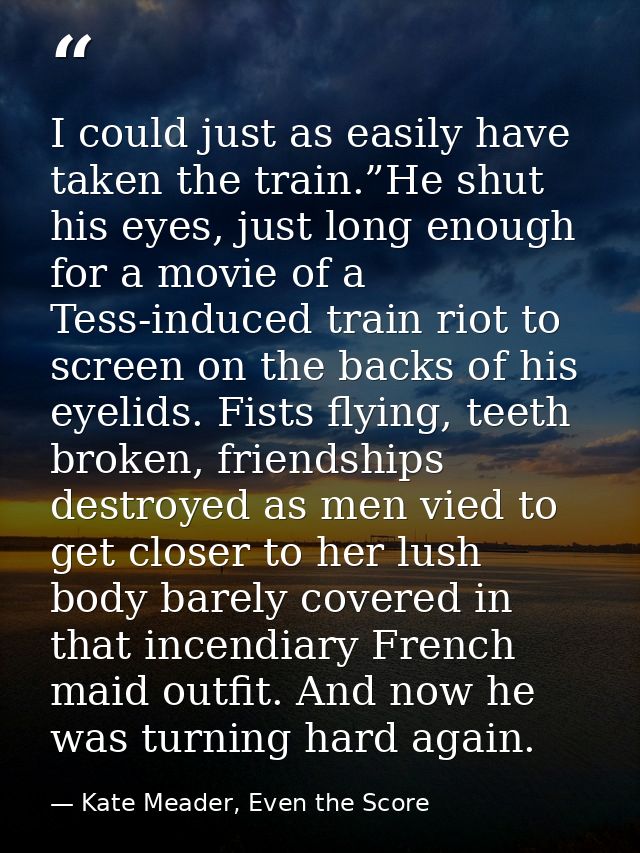 I could just as easily have taken the train.”He shut his eyes, just long enough for a movie of a Tess-induced train riot — Kate Meader, Even the Score
