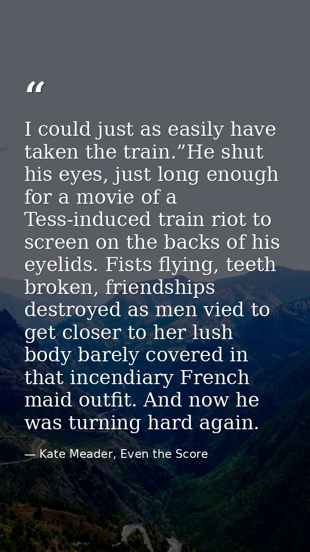 I could just as easily have taken the train.”He shut his eyes, just long enough for a movie of a Tess-induced train riot — Kate Meader, Even the Score