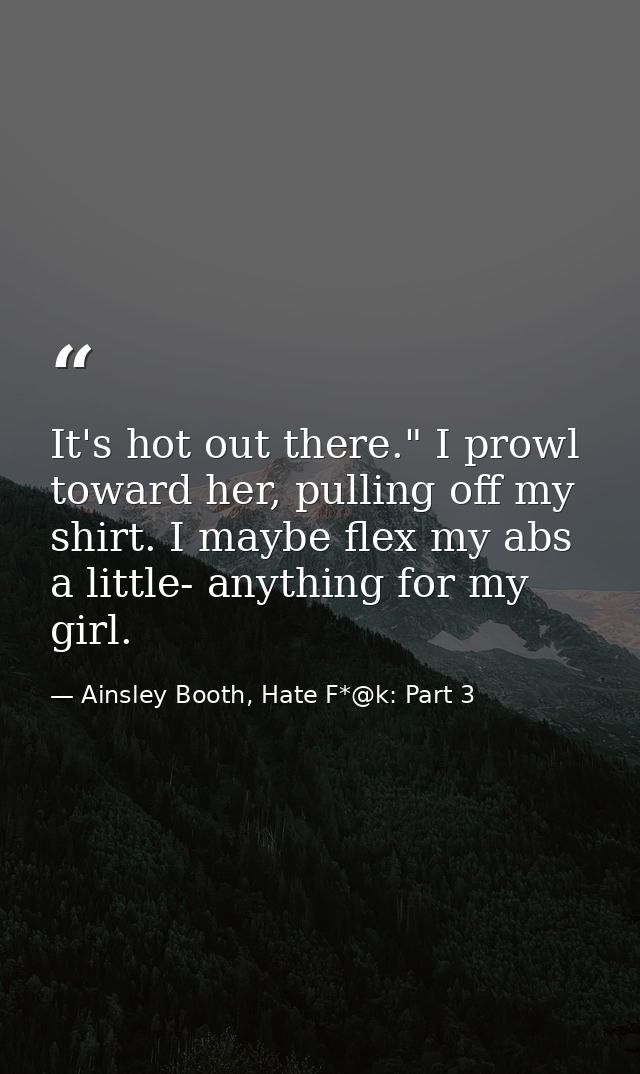 It's hot out there." I prowl toward her, pulling off my shirt. I maybe flex my abs a little- anything for my girl. — Ainsley Booth, Hate F*@k: Part 3