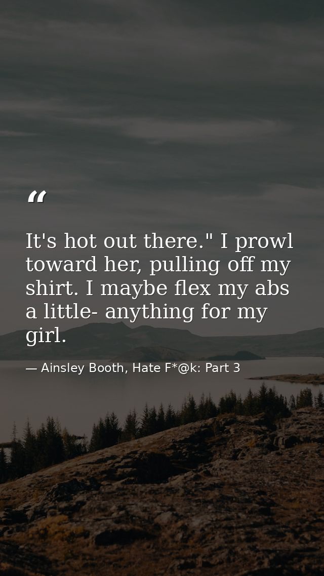 It's hot out there." I prowl toward her, pulling off my shirt. I maybe flex my abs a little- anything for my girl. — Ainsley Booth, Hate F*@k: Part 3