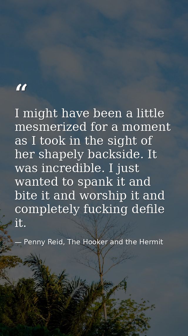 I might have been a little mesmerized for a moment as I took in the sight of her shapely backside. It was incredible. I  — Penny Reid, The Hooker and the Hermit