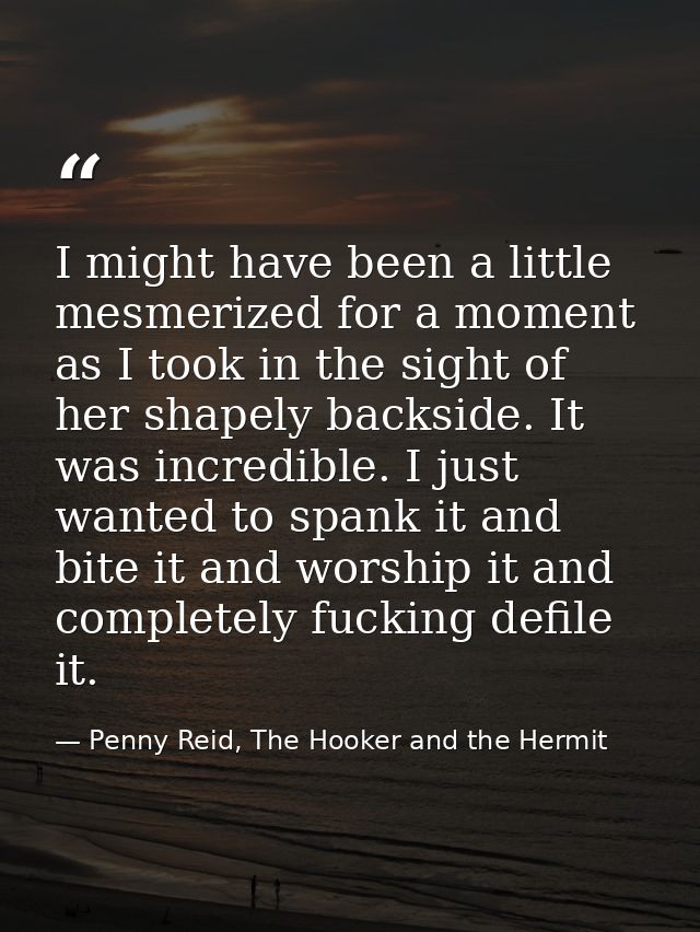 I might have been a little mesmerized for a moment as I took in the sight of her shapely backside. It was incredible. I  — Penny Reid, The Hooker and the Hermit