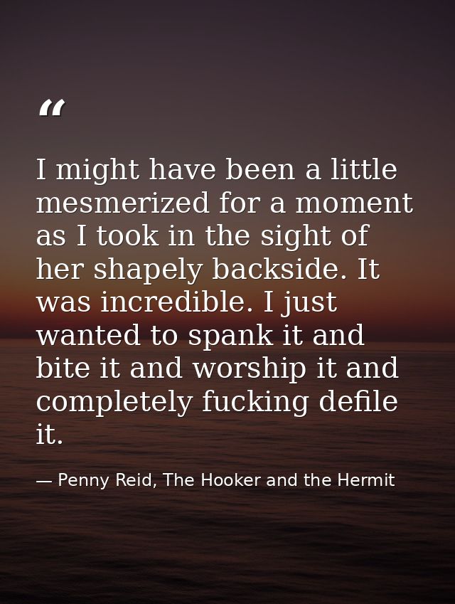 I might have been a little mesmerized for a moment as I took in the sight of her shapely backside. It was incredible. I  — Penny Reid, The Hooker and the Hermit