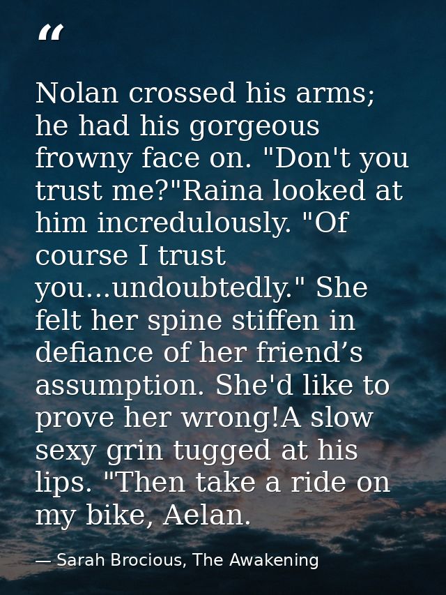 Nolan crossed his arms; he had his gorgeous frowny face on. "Don't you trust me?"Raina looked at him incredulously. "Of  — Sarah Brocious, The Awakening