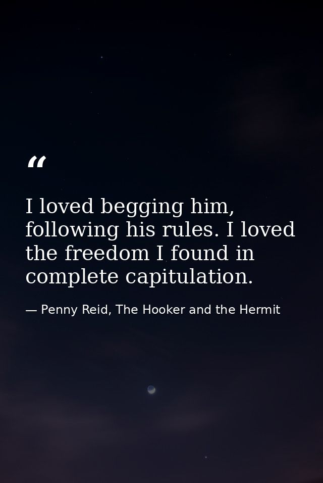 I loved begging him, following his rules. I loved the freedom I found in complete capitulation. — Penny Reid, The Hooker and the Hermit