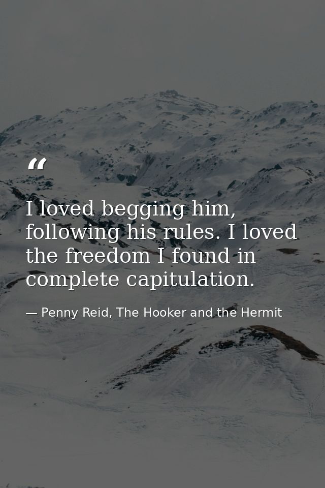 I loved begging him, following his rules. I loved the freedom I found in complete capitulation. — Penny Reid, The Hooker and the Hermit