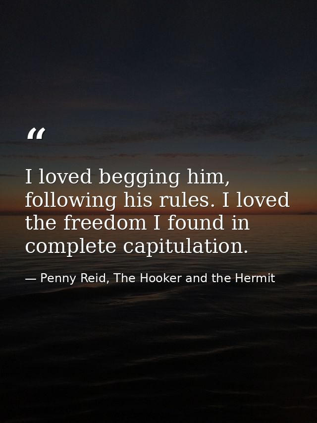 I loved begging him, following his rules. I loved the freedom I found in complete capitulation. — Penny Reid, The Hooker and the Hermit