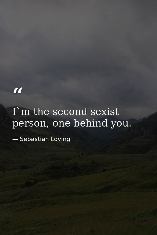 I`m the second sexist person, one behind you. — Sebastian Loving