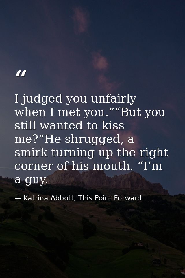 I judged you unfairly when I met you.”“But you still wanted to kiss me?”He shrugged, a smirk turning up the right corner — Katrina Abbott, This Point Forward