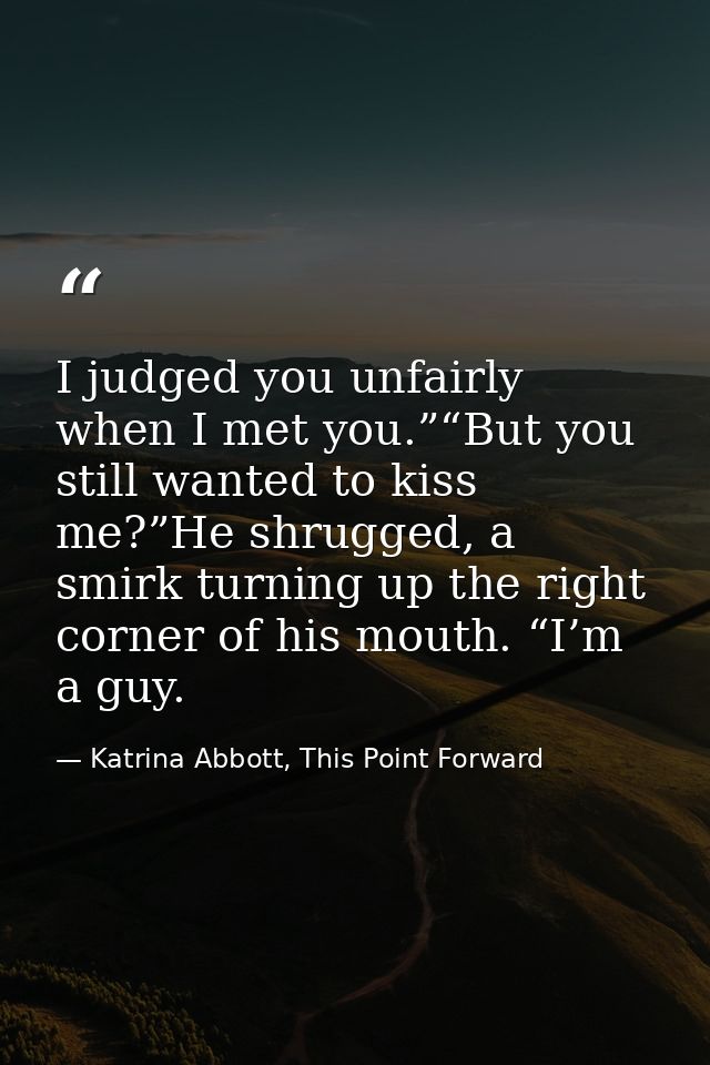 I judged you unfairly when I met you.”“But you still wanted to kiss me?”He shrugged, a smirk turning up the right corner — Katrina Abbott, This Point Forward