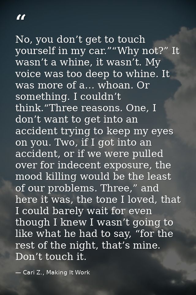 No, you don’t get to touch yourself in my car.”“Why not?” It wasn’t a whine, it wasn’t. My voice was too deep to whine.  — Cari Z., Making It Work