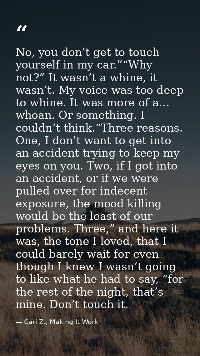 No, you don’t get to touch yourself in my car.”“Why not?” It wasn’t a whine, it wasn’t. My voice was too deep to whine.  — Cari Z., Making It Work