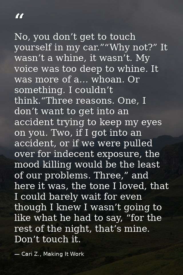 No, you don’t get to touch yourself in my car.”“Why not?” It wasn’t a whine, it wasn’t. My voice was too deep to whine.  — Cari Z., Making It Work