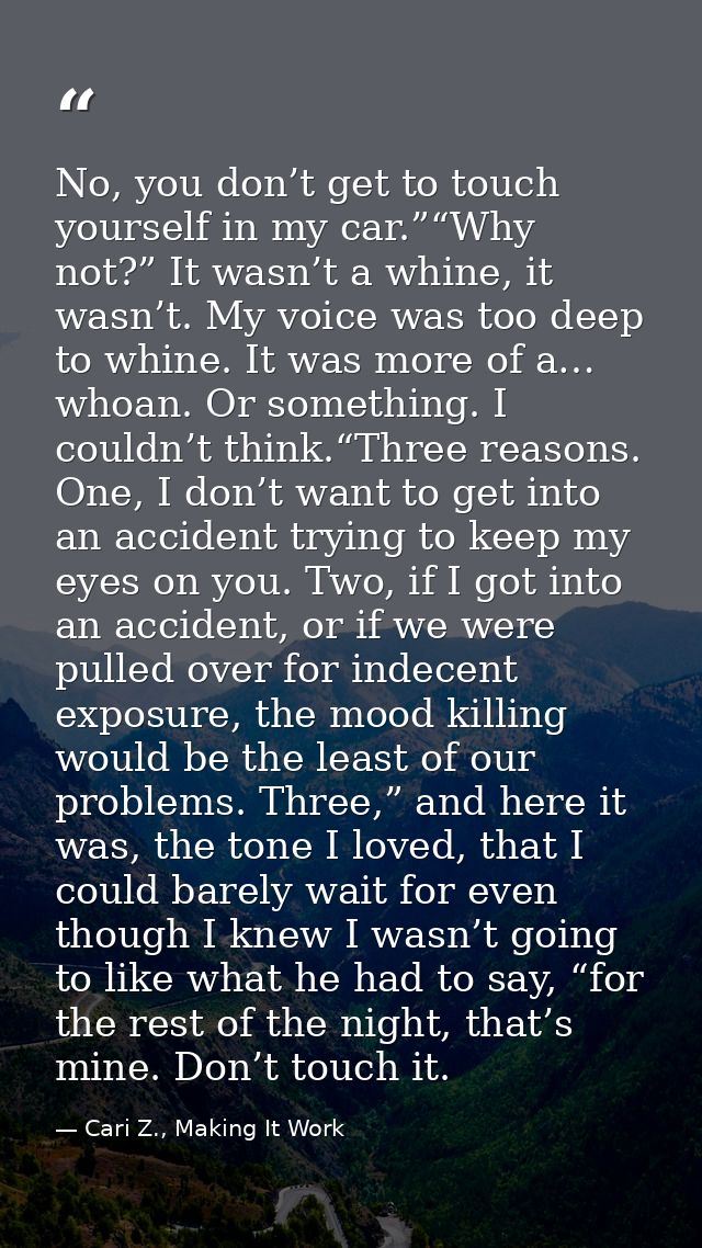 No, you don’t get to touch yourself in my car.”“Why not?” It wasn’t a whine, it wasn’t. My voice was too deep to whine.  — Cari Z., Making It Work