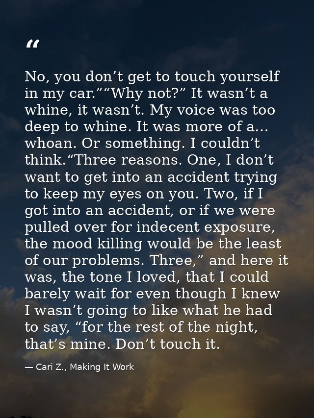 No, you don’t get to touch yourself in my car.”“Why not?” It wasn’t a whine, it wasn’t. My voice was too deep to whine.  — Cari Z., Making It Work