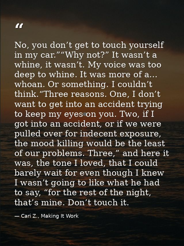 No, you don’t get to touch yourself in my car.”“Why not?” It wasn’t a whine, it wasn’t. My voice was too deep to whine.  — Cari Z., Making It Work