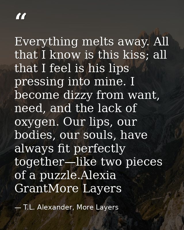 Everything melts away. All that I know is this kiss; all that I feel is his lips pressing into mine. I become dizzy from — T.L. Alexander, More Layers