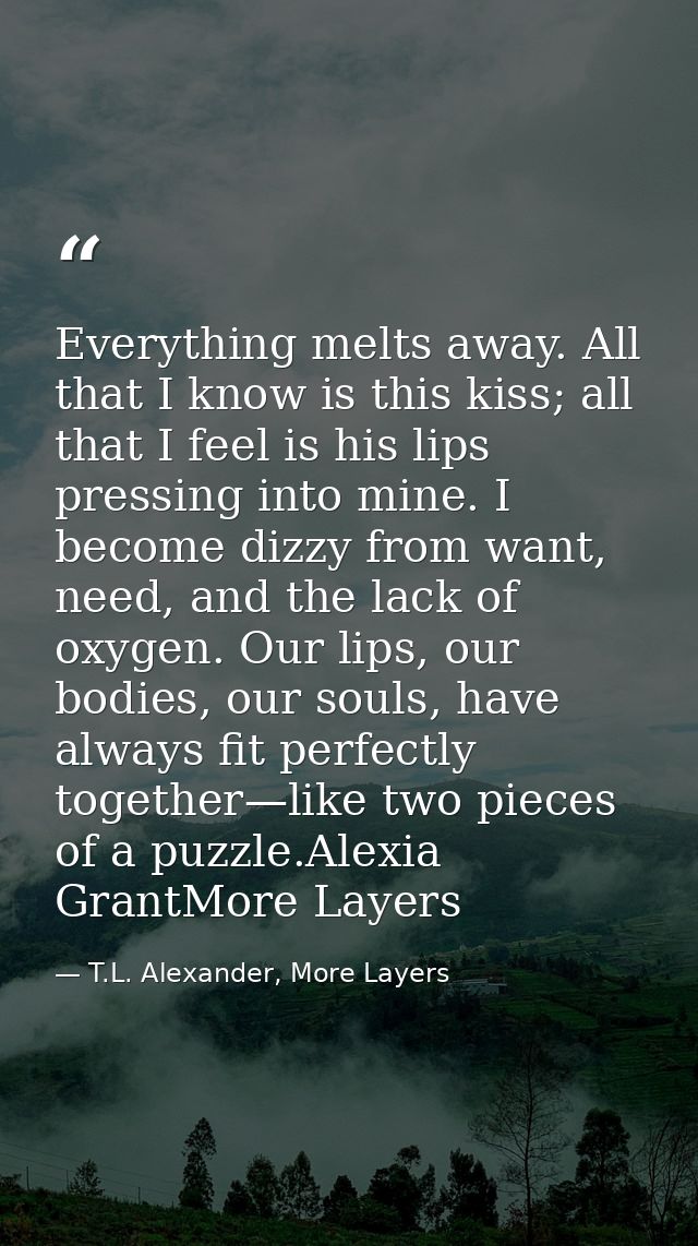 Everything melts away. All that I know is this kiss; all that I feel is his lips pressing into mine. I become dizzy from — T.L. Alexander, More Layers