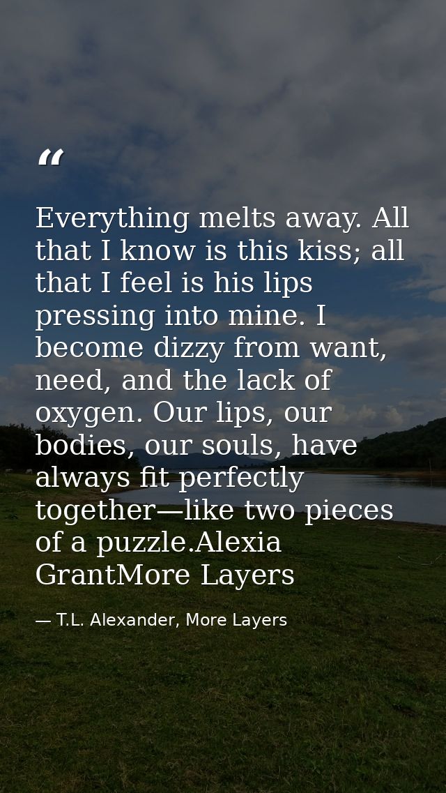 Everything melts away. All that I know is this kiss; all that I feel is his lips pressing into mine. I become dizzy from — T.L. Alexander, More Layers