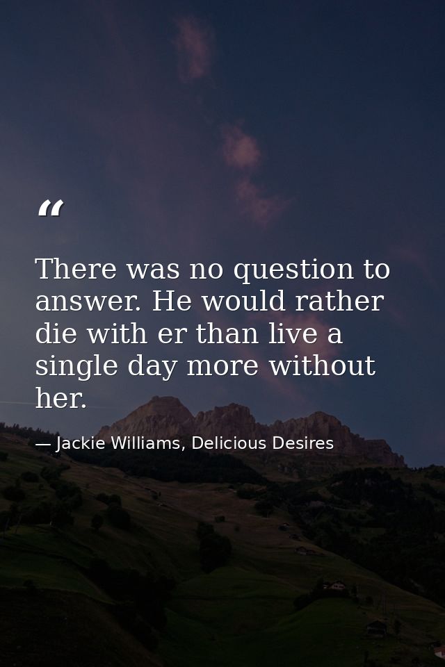 There was no question to answer. He would rather die with er than live a single day more without her. — Jackie Williams, Delicious Desires