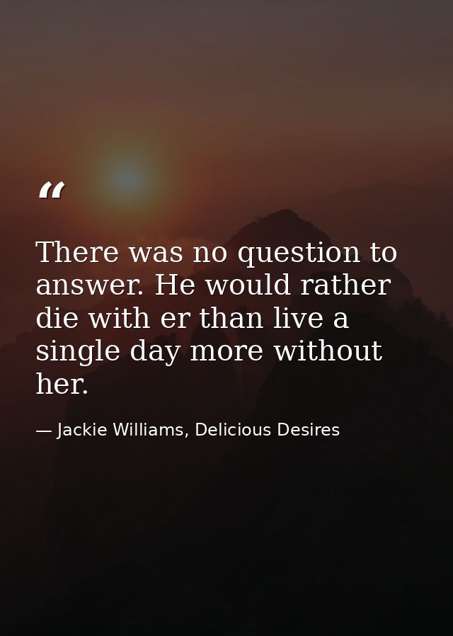 There was no question to answer. He would rather die with er than live a single day more without her. — Jackie Williams, Delicious Desires