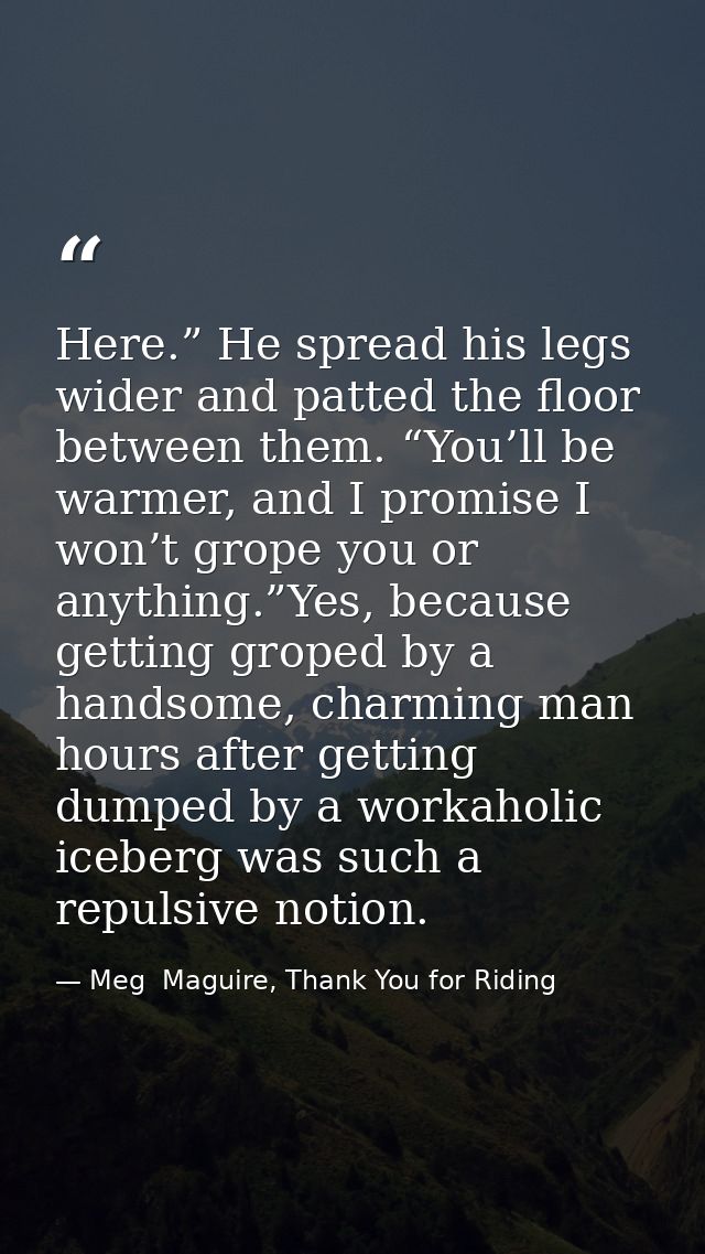 Here.” He spread his legs wider and patted the floor between them. “You’ll be warmer, and I promise I won’t grope you or — Meg  Maguire, Thank You for Riding
