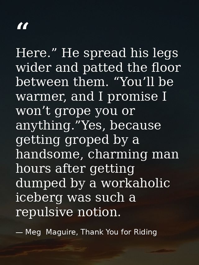 Here.” He spread his legs wider and patted the floor between them. “You’ll be warmer, and I promise I won’t grope you or — Meg  Maguire, Thank You for Riding