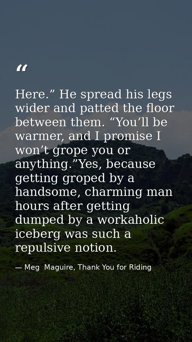 Here.” He spread his legs wider and patted the floor between them. “You’ll be warmer, and I promise I won’t grope you or — Meg  Maguire, Thank You for Riding