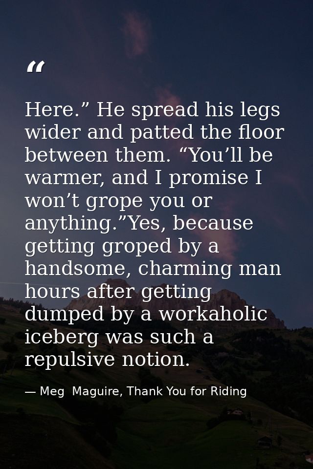 Here.” He spread his legs wider and patted the floor between them. “You’ll be warmer, and I promise I won’t grope you or — Meg  Maguire, Thank You for Riding