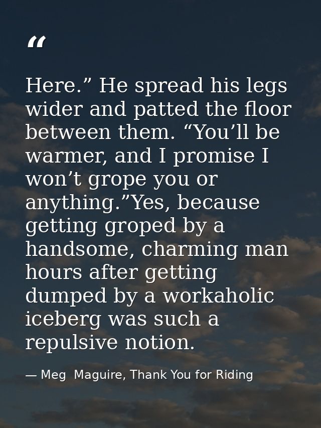 Here.” He spread his legs wider and patted the floor between them. “You’ll be warmer, and I promise I won’t grope you or — Meg  Maguire, Thank You for Riding