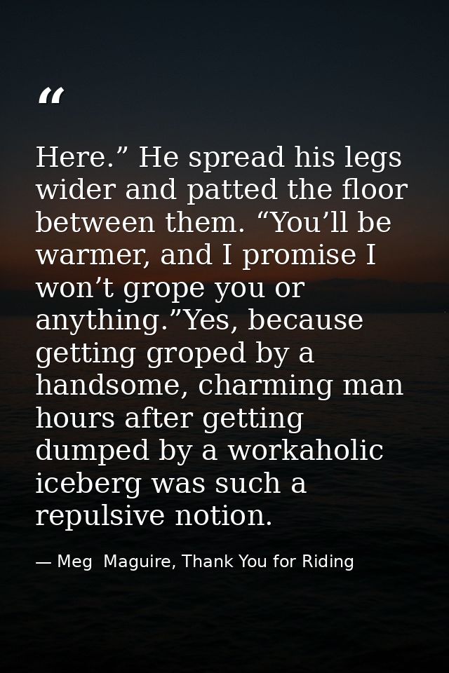 Here.” He spread his legs wider and patted the floor between them. “You’ll be warmer, and I promise I won’t grope you or — Meg  Maguire, Thank You for Riding