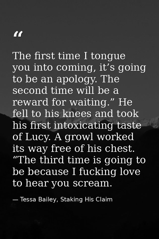 The first time I tongue you into coming, it’s going to be an apology. The second time will be a reward for waiting.” He  — Tessa Bailey, Staking His Claim