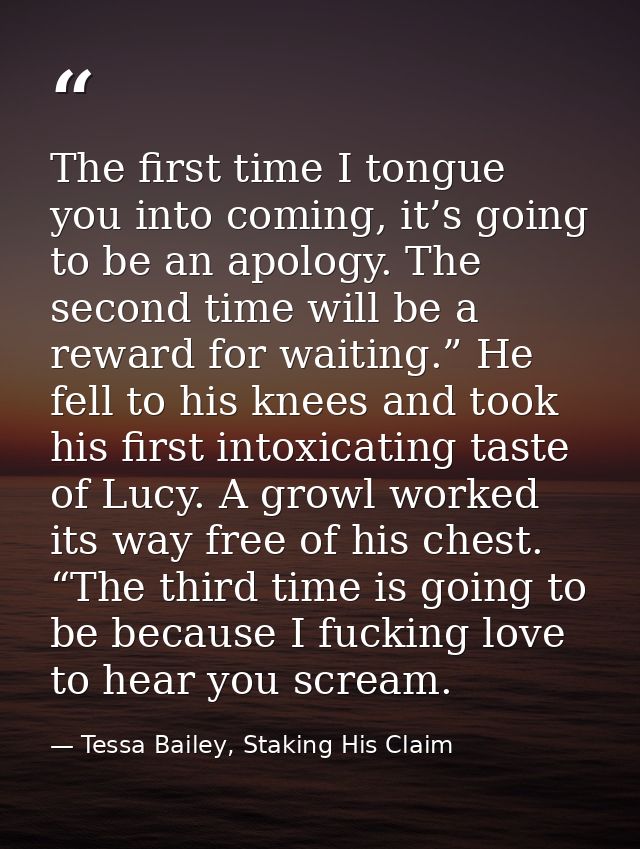 The first time I tongue you into coming, it’s going to be an apology. The second time will be a reward for waiting.” He  — Tessa Bailey, Staking His Claim