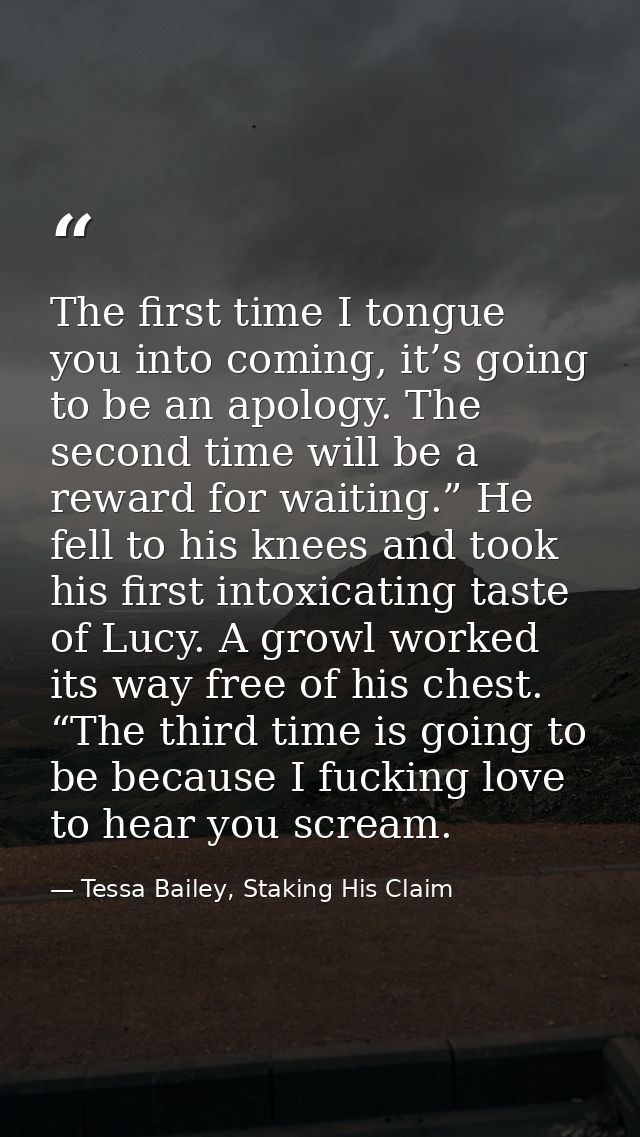 The first time I tongue you into coming, it’s going to be an apology. The second time will be a reward for waiting.” He  — Tessa Bailey, Staking His Claim