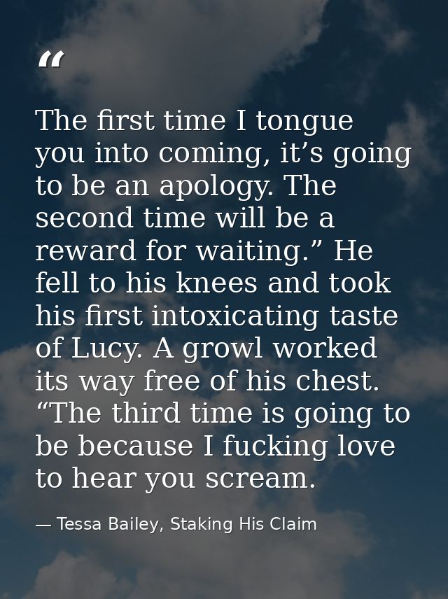 The first time I tongue you into coming, it’s going to be an apology. The second time will be a reward for waiting.” He  — Tessa Bailey, Staking His Claim