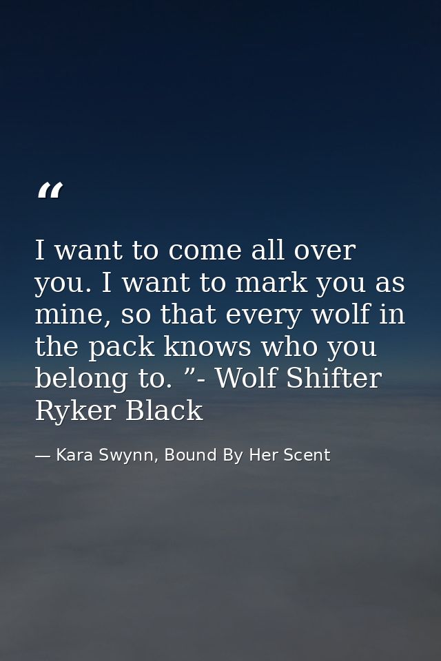 I want to come all over you. I want to mark you as mine, so that every wolf in the pack knows who you belong to. ”- Wolf — Kara Swynn, Bound By Her Scent