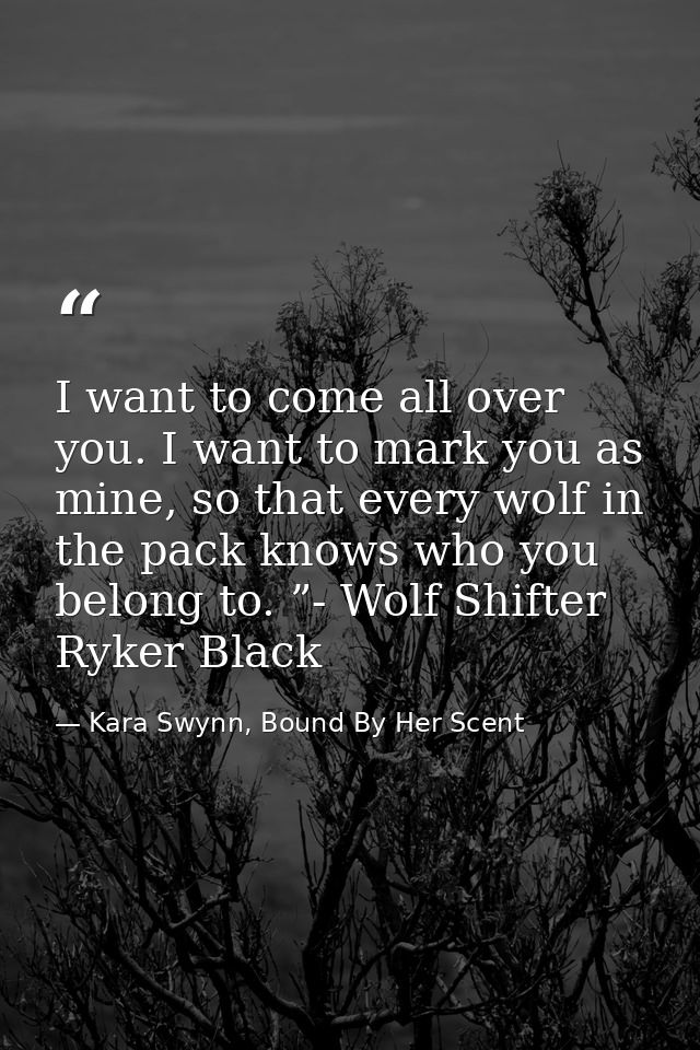 I want to come all over you. I want to mark you as mine, so that every wolf in the pack knows who you belong to. ”- Wolf — Kara Swynn, Bound By Her Scent