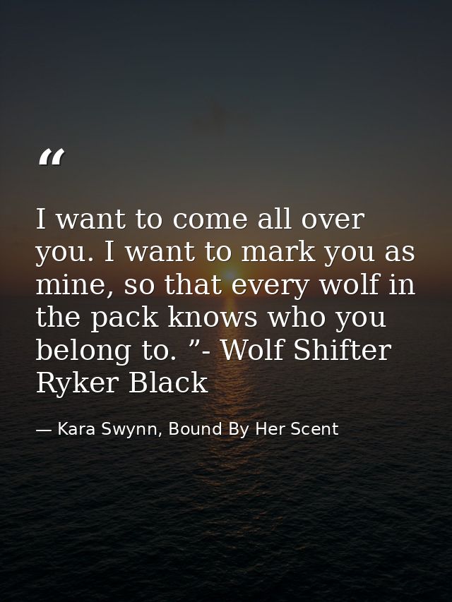 I want to come all over you. I want to mark you as mine, so that every wolf in the pack knows who you belong to. ”- Wolf — Kara Swynn, Bound By Her Scent